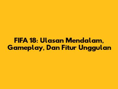FIFA 18: Ulasan Mendalam, Gameplay, Dan Fitur Unggulan