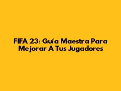 FIFA 23: Guía Maestra Para Mejorar A Tus Jugadores