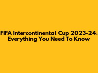 FIFA Intercontinental Cup 2023-24: Everything You Need To Know