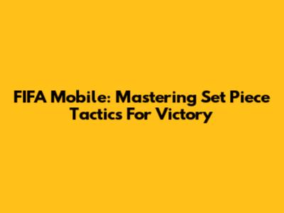 FIFA Mobile: Mastering Set Piece Tactics For Victory