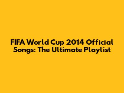 FIFA World Cup 2014 Official Songs: The Ultimate Playlist