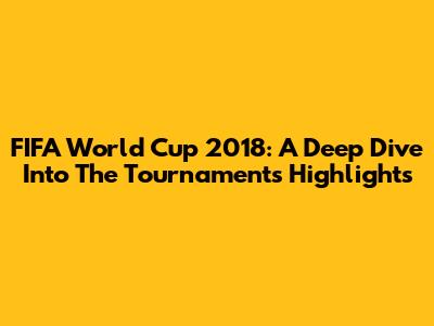 FIFA World Cup 2018: A Deep Dive Into The Tournament's Highlights