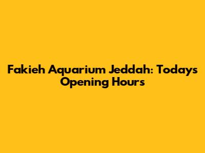 Fakieh Aquarium Jeddah: Today's Opening Hours
