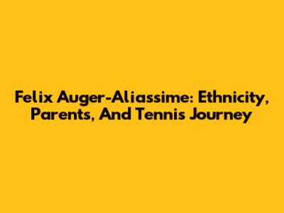 Felix Auger-Aliassime: Ethnicity, Parents, And Tennis Journey