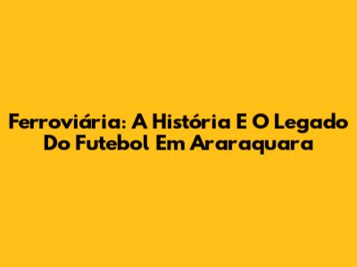 Ferroviária: A História E O Legado Do Futebol Em Araraquara