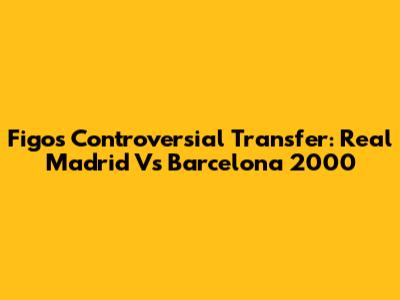 Figo's Controversial Transfer: Real Madrid Vs Barcelona 2000
