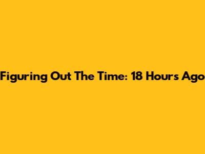 Figuring Out The Time: 18 Hours Ago