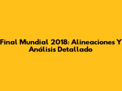 Final Mundial 2018: Alineaciones Y Análisis Detallado