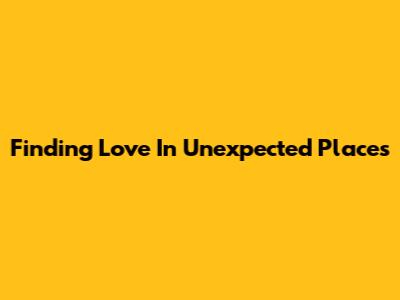 Finding Love In Unexpected Places