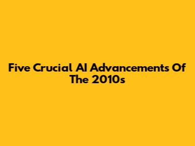 Five Crucial AI Advancements Of The 2010s