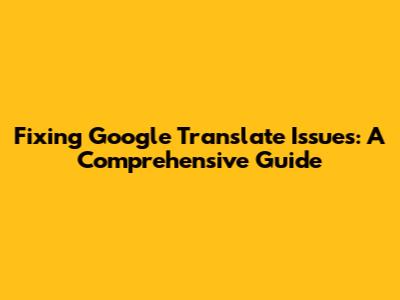 Fixing Google Translate Issues: A Comprehensive Guide