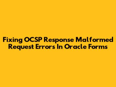Fixing OCSP Response Malformed Request Errors In Oracle Forms