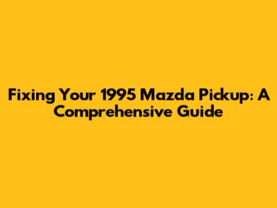 Fixing Your 1995 Mazda Pickup: A Comprehensive Guide