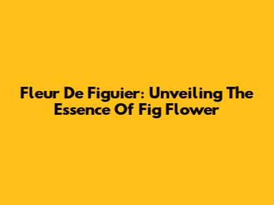 Fleur De Figuier: Unveiling The Essence Of Fig Flower