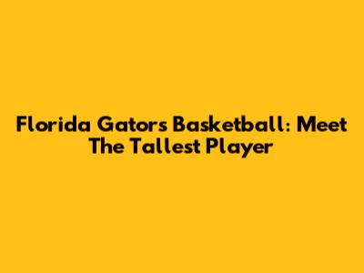 Florida Gators Basketball: Meet The Tallest Player