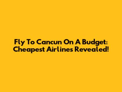 Fly To Cancun On A Budget: Cheapest Airlines Revealed!