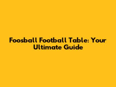 Foosball Football Table: Your Ultimate Guide