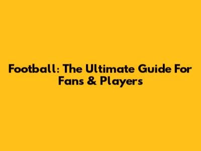 Football: The Ultimate Guide For Fans & Players