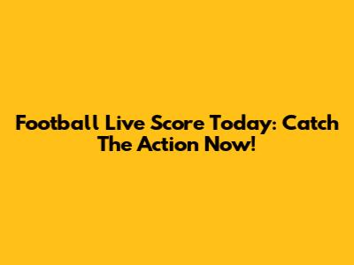Football Live Score Today: Catch The Action Now!
