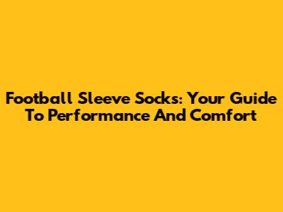 Football Sleeve Socks: Your Guide To Performance And Comfort