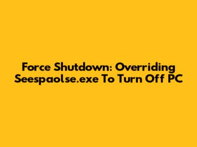 Force Shutdown: Overriding Seespaolse.exe To Turn Off PC