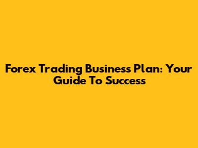 Forex Trading Business Plan: Your Guide To Success
