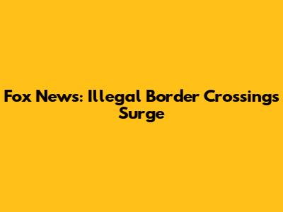 Fox News: Illegal Border Crossings Surge