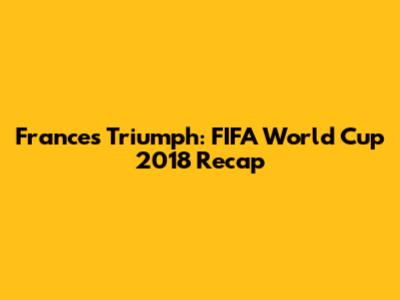 France's Triumph: FIFA World Cup 2018 Recap