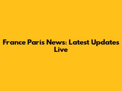 France Paris News: Latest Updates Live