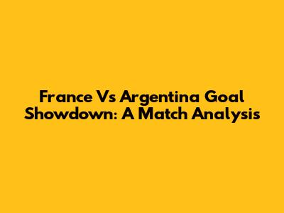 France Vs Argentina Goal Showdown: A Match Analysis