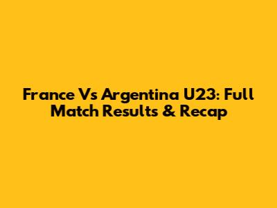 France Vs Argentina U23: Full Match Results & Recap