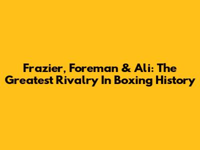 Frazier, Foreman & Ali: The Greatest Rivalry In Boxing History