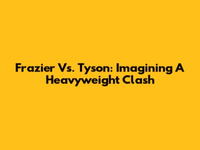 Frazier Vs. Tyson: Imagining A Heavyweight Clash