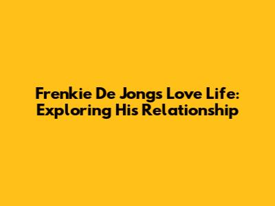 Frenkie De Jong's Love Life: Exploring His Relationship