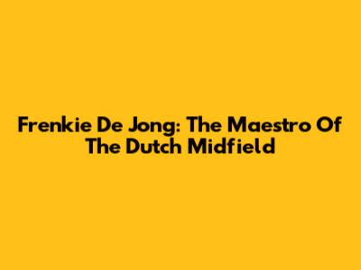 Frenkie De Jong: The Maestro Of The Dutch Midfield
