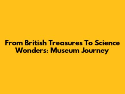 From British Treasures To Science Wonders: Museum Journey