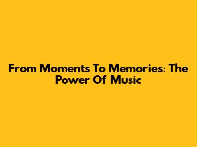 From Moments To Memories: The Power Of Music
