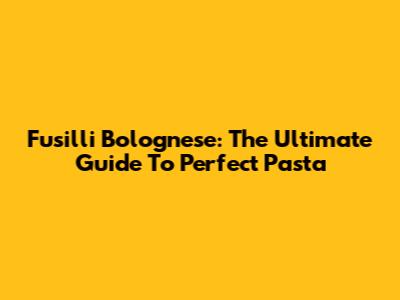 Fusilli Bolognese: The Ultimate Guide To Perfect Pasta