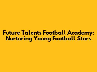 Future Talents Football Academy: Nurturing Young Football Stars