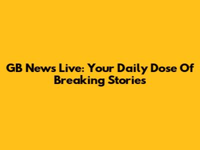 GB News Live: Your Daily Dose Of Breaking Stories