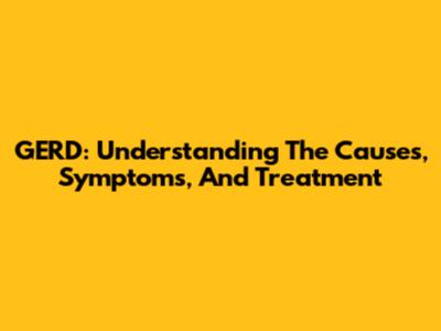 GERD: Understanding The Causes, Symptoms, And Treatment