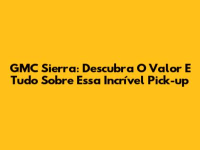 GMC Sierra: Descubra O Valor E Tudo Sobre Essa Incrível Pick-up