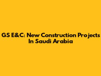 GS E&C: New Construction Projects In Saudi Arabia