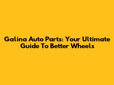Galina Auto Parts: Your Ultimate Guide To Better Wheels