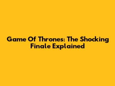 Game Of Thrones: The Shocking Finale Explained