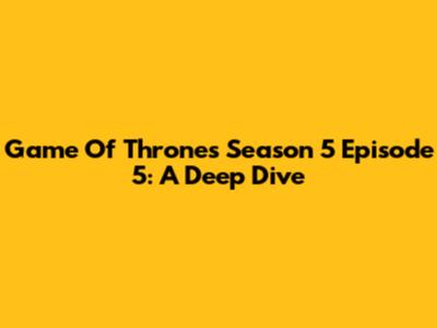 Game Of Thrones Season 5 Episode 5: A Deep Dive
