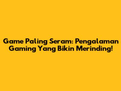 Game Paling Seram: Pengalaman Gaming Yang Bikin Merinding!