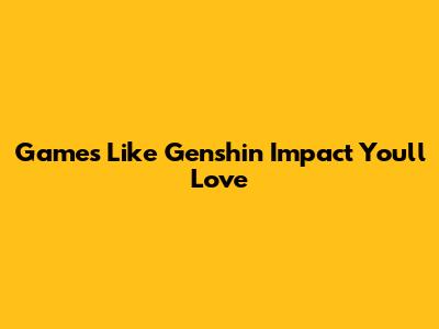 Games Like Genshin Impact You'll Love