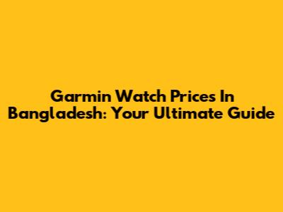 Garmin Watch Prices In Bangladesh: Your Ultimate Guide