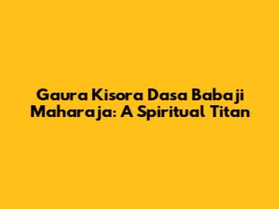 Gaura Kisora Dasa Babaji Maharaja: A Spiritual Titan